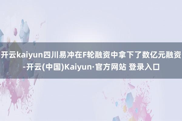 开云kaiyun四川易冲在F轮融资中拿下了数亿元融资-开云(中国)Kaiyun·官方网站 登录入口