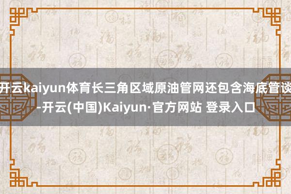 开云kaiyun体育长三角区域原油管网还包含海底管谈-开云(中国)Kaiyun·官方网站 登录入口