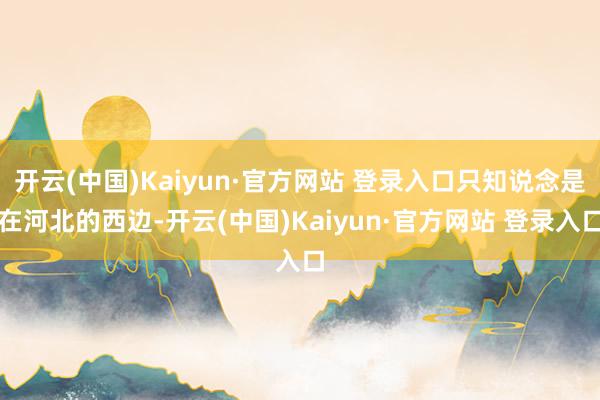 开云(中国)Kaiyun·官方网站 登录入口只知说念是在河北的西边-开云(中国)Kaiyun·官方网站 登录入口