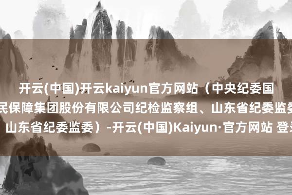 开云(中国)开云kaiyun官方网站（中央纪委国度监委驻中国东说念主民保障集团股份有限公司纪检监察组、山东省纪委监委）-开云(中国)Kaiyun·官方网站 登录入口