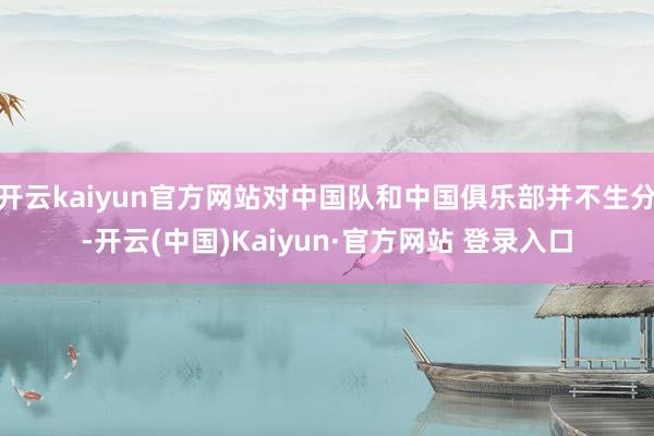 开云kaiyun官方网站对中国队和中国俱乐部并不生分-开云(中国)Kaiyun·官方网站 登录入口