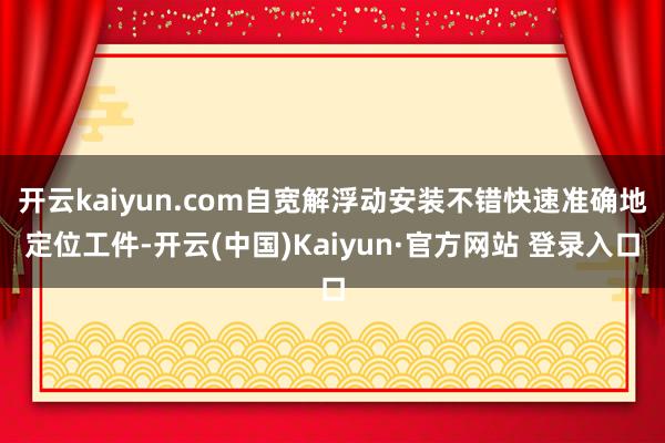 开云kaiyun.com自宽解浮动安装不错快速准确地定位工件-开云(中国)Kaiyun·官方网站 登录入口