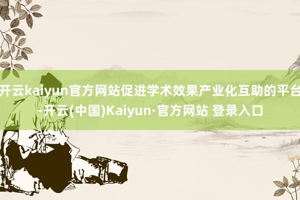 开云kaiyun官方网站促进学术效果产业化互助的平台-开云(中国)Kaiyun·官方网站 登录入口