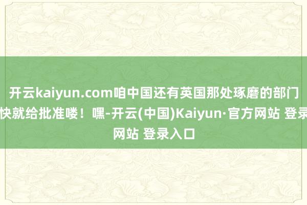 开云kaiyun.com咱中国还有英国那处琢磨的部门可老快就给批准喽！嘿-开云(中国)Kaiyun·官方网站 登录入口