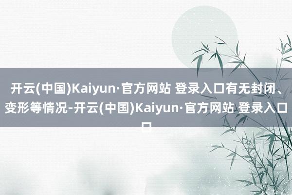 开云(中国)Kaiyun·官方网站 登录入口有无封闭、变形等情况-开云(中国)Kaiyun·官方网站 登录入口