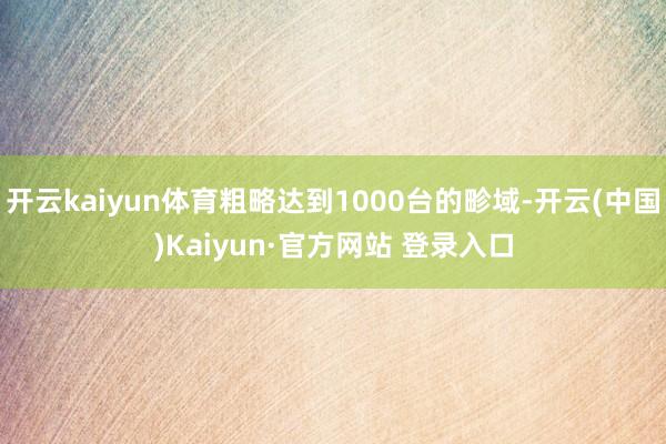 开云kaiyun体育粗略达到1000台的畛域-开云(中国)Kaiyun·官方网站 登录入口