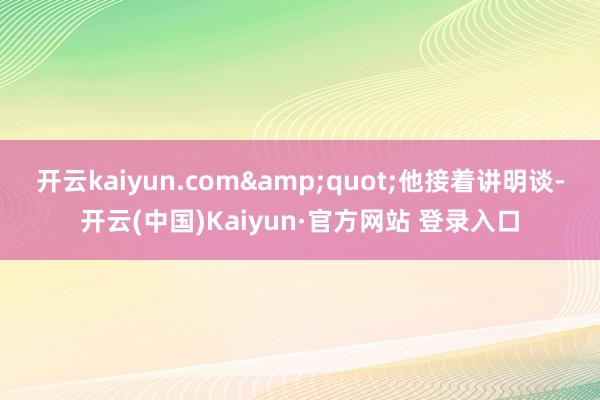 开云kaiyun.com&quot;他接着讲明谈-开云(中国)Kaiyun·官方网站 登录入口