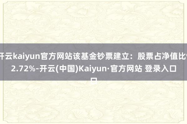 开云kaiyun官方网站该基金钞票建立：股票占净值比92.72%-开云(中国)Kaiyun·官方网站 登录入口