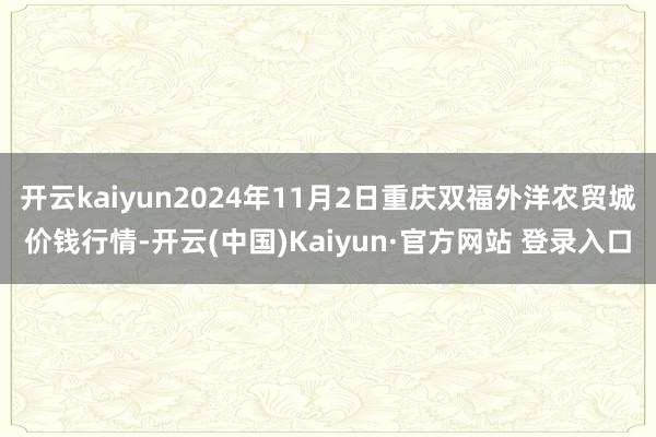 开云kaiyun2024年11月2日重庆双福外洋农贸城价钱行情-开云(中国)Kaiyun·官方网站 登录入口