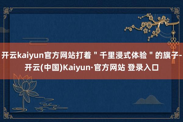 开云kaiyun官方网站打着＂千里浸式体验＂的旗子-开云(中国)Kaiyun·官方网站 登录入口