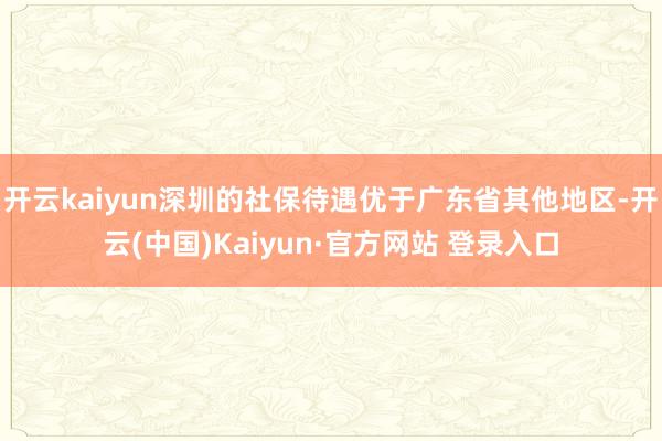 开云kaiyun深圳的社保待遇优于广东省其他地区-开云(中国)Kaiyun·官方网站 登录入口