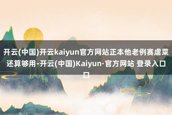 开云(中国)开云kaiyun官方网站正本他老例赛虐菜还算够用-开云(中国)Kaiyun·官方网站 登录入口