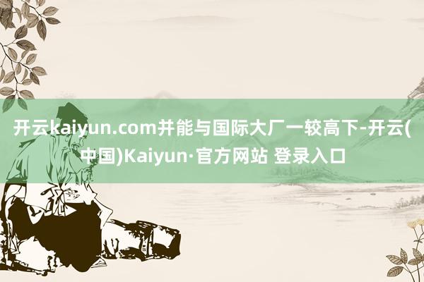 开云kaiyun.com并能与国际大厂一较高下-开云(中国)