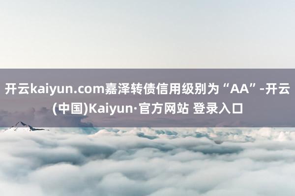 开云kaiyun.com嘉泽转债信用级别为“AA”-开云(中国)Kaiyun·官方网站 登录入口