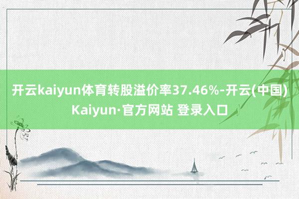 开云kaiyun体育转股溢价率37.46%-开云(中国)Kaiyun·官方网站 登录入口