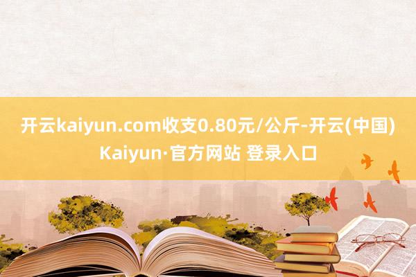 开云kaiyun.com收支0.80元/公斤-开云(中国)Kaiyun·官方网站 登录入口