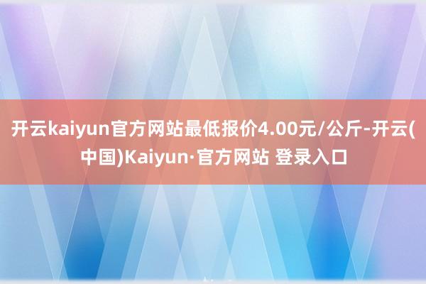 开云kaiyun官方网站最低报价4.00元/公斤-开云(中国)Kaiyun·官方网站 登录入口