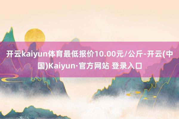 开云kaiyun体育最低报价10.00元/公斤-开云(中国)Kaiyun·官方网站 登录入口