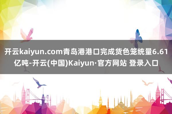 开云kaiyun.com青岛港港口完成货色笼统量6.61亿吨