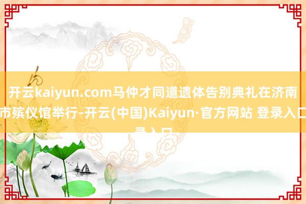 开云kaiyun.com马仲才同道遗体告别典礼在济南市殡仪馆