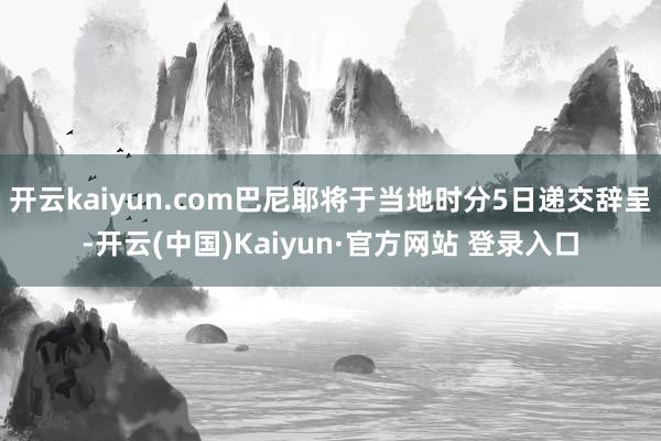 开云kaiyun.com巴尼耶将于当地时分5日递交辞呈-开云