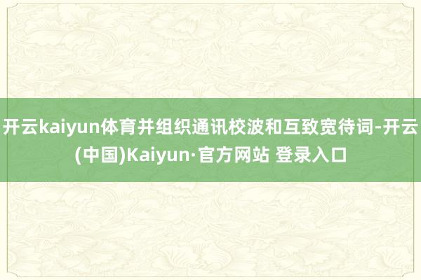 开云kaiyun体育并组织通讯校波和互致宽待词-开云(中国)