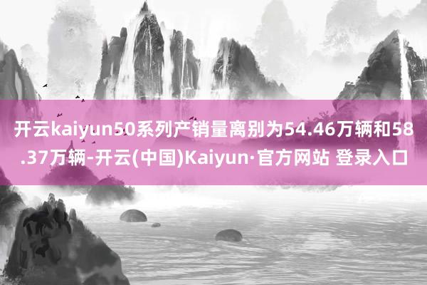 开云kaiyun50系列产销量离别为54.46万辆和58.3