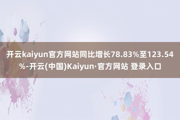 开云kaiyun官方网站同比增长78.83%至123.54%